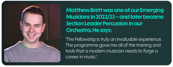 Matthew Brett was one of our Emerging Musicians in 2022/23 - and later became Section Leader Percussion in our Orchestra. He says: The Fellowship is truly an invaluable experience. The programme gave me all of the training and tools that a modern musician needs to forge a career in music.
