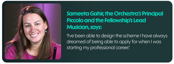 Sameeta Gahir, the Orchestra's Principal Piccolo and the Fellowship's Lead Musician, says: I've been able to design the scheme I have always dreamed of being able to apply for when I was starting my professional career.
