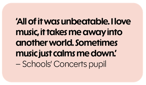 All of it was unbeatable. I love music, it takes me away into another world. Sometimes music just calms me down. - Schools' Concerts pupil