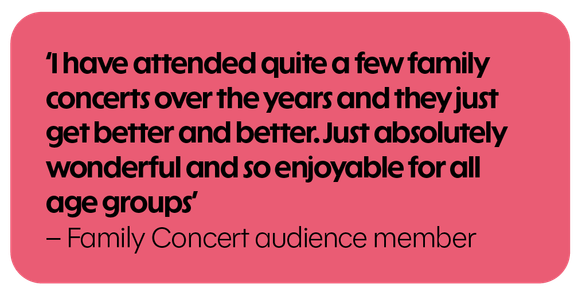 I have attended quite a few family concerts over the years and they just get better and better. Just absolutely wonderful and so enjoyable for all age groups. – Family Concert audience member