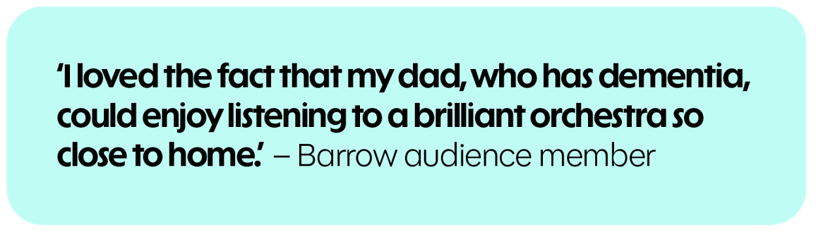 I loved the fact that my dad, who has dementia, could enjoy listening to a brilliant orchestra so close to home. - Barrow audience member