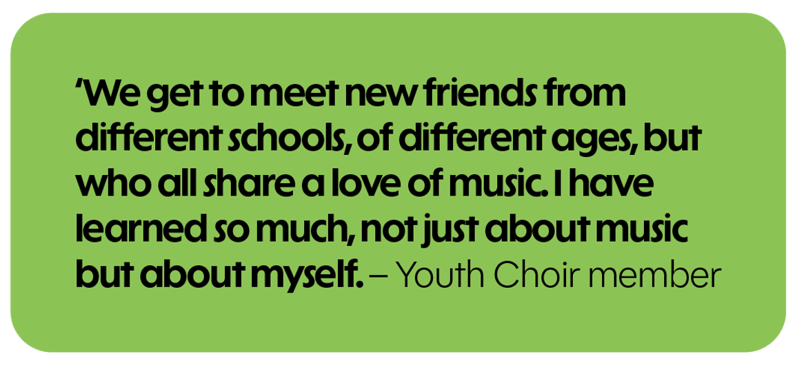 We get to meet new friends from different schools, of different ages, but who all share a love of music. I have learned so much, not just about music but about myself. - Youth Choir member