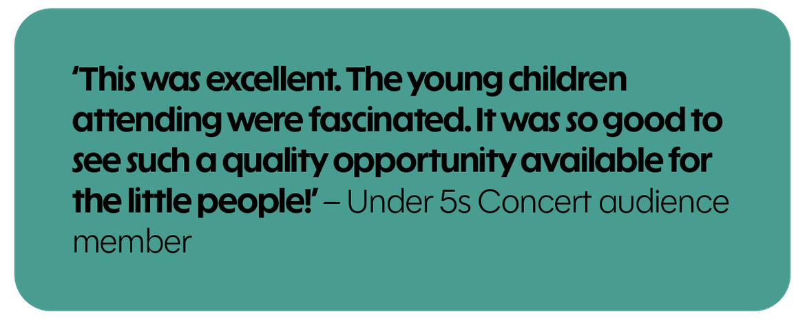 This was excellent. The young children attending were fascinated. It was so good to see such quality opportunity available for the little people! – Under 5s Concert audience member
